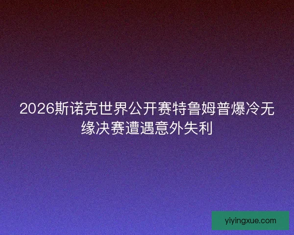 2026斯诺克世界公开赛特鲁姆普爆冷无缘决赛遭遇意外失利