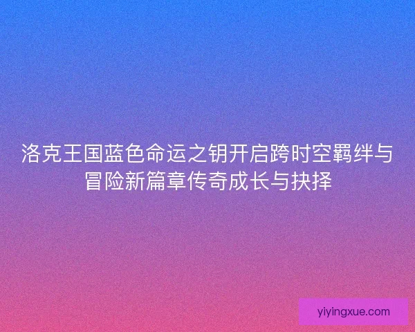 洛克王国蓝色命运之钥开启跨时空羁绊与冒险新篇章传奇成长与抉择