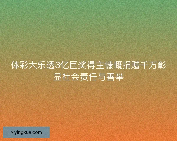 体彩大乐透3亿巨奖得主慷慨捐赠千万彰显社会责任与善举