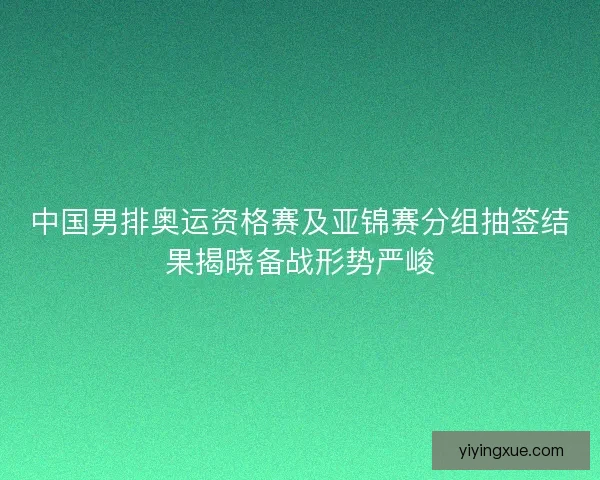 中国男排奥运资格赛及亚锦赛分组抽签结果揭晓备战形势严峻