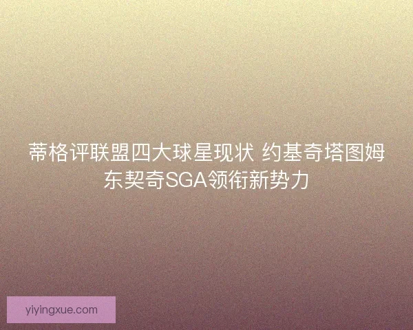 蒂格评联盟四大球星现状 约基奇塔图姆东契奇SGA领衔新势力